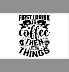 First I Drink The Coffee Then Do Things