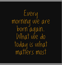 Every Morning We Are Born Again What We Do Today