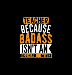 Teacher Because Bad Ass Isnt An Official Job