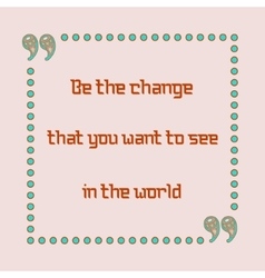 Be The Change That You Want To See In The World